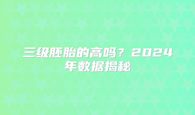 三级胚胎的高吗？2024年数据揭秘