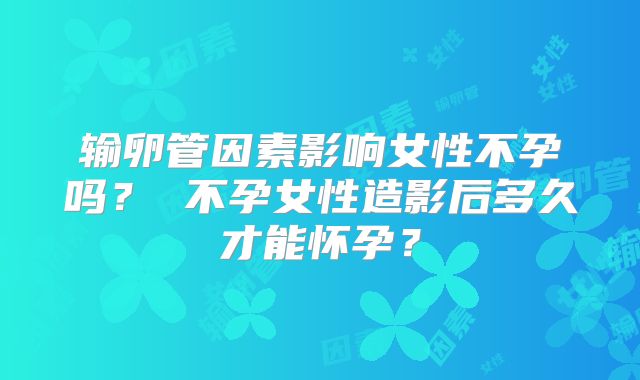 输卵管因素影响女性不孕吗？ 不孕女性造影后多久才能怀孕？