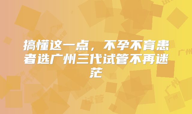 搞懂这一点，不孕不育患者选广州三代试管不再迷茫