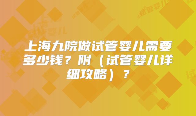 上海九院做试管婴儿需要多少钱?附(试管婴儿详细攻略)?