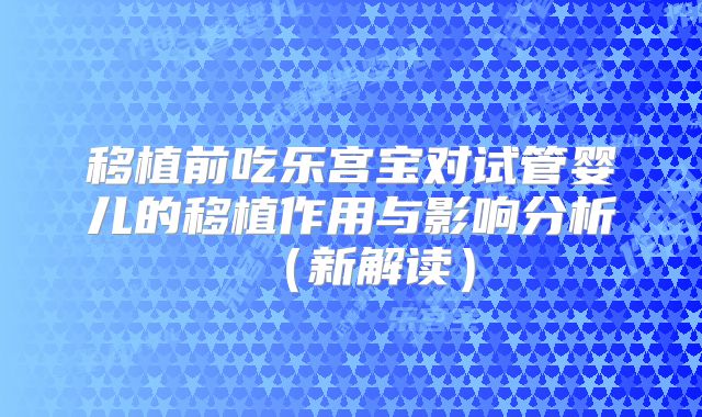 移植前吃乐宫宝对试管婴儿的移植作用与影响分析（新解读）