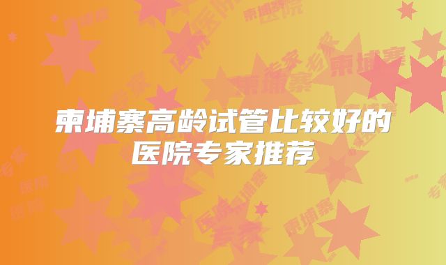 柬埔寨高龄试管比较好的医院专家推荐