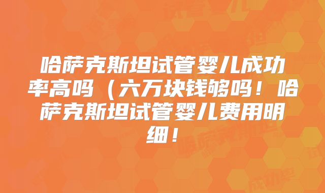 哈萨克斯坦试管婴儿成功率高吗（六万块钱够吗！哈萨克斯坦试管婴儿费用明细！