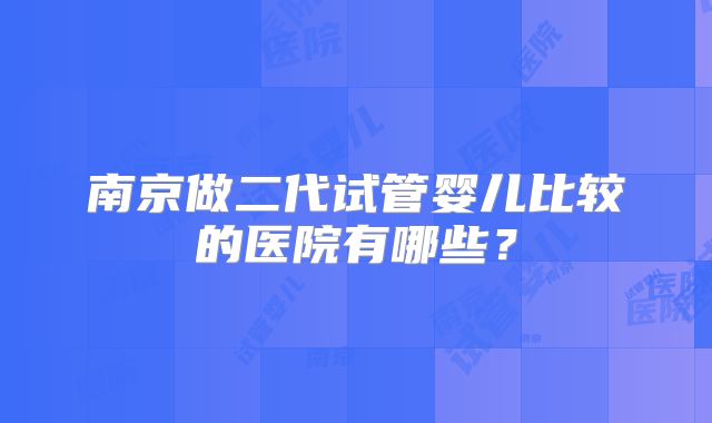 南京做二代试管婴儿比较的医院有哪些？