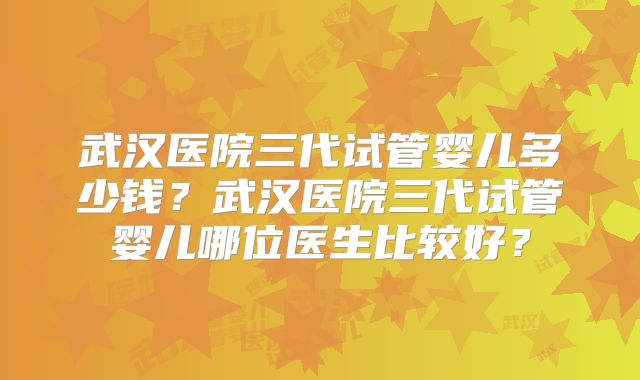 武汉医院三代试管婴儿多少钱？武汉医院三代试管婴儿哪位医生比较好？
