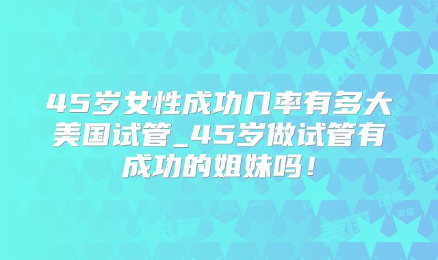 45岁女性成功几率有多大美国试管_45岁做试管有成功的姐妹吗！