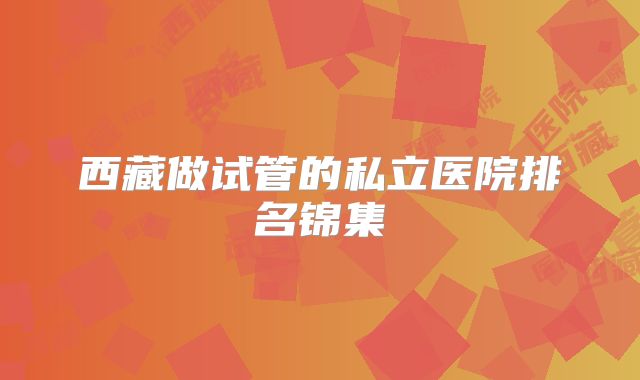 西藏做试管的私立医院排名锦集