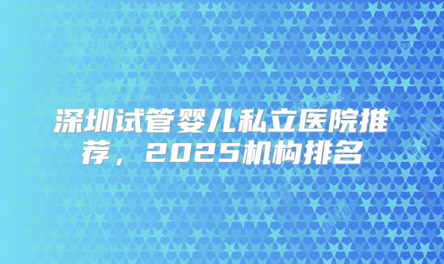 深圳试管婴儿私立医院推荐，2025机构排名