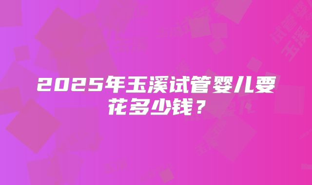 2025年玉溪试管婴儿要花多少钱？