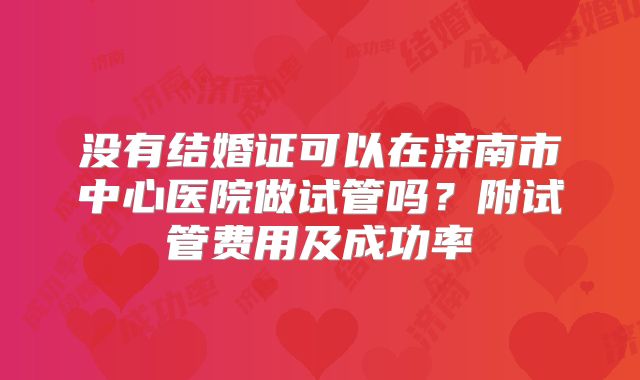 没有结婚证可以在济南市中心医院做试管吗?附试管费用及成功率