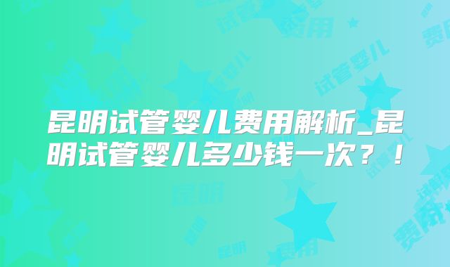 昆明试管婴儿费用解析_昆明试管婴儿多少钱一次？！