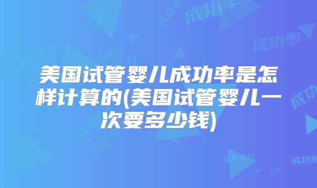 美国试管婴儿成功率是怎样计算的(美国试管婴儿一次要多少钱)