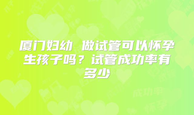 厦门妇幼 做试管可以怀孕生孩子吗？试管成功率有多少