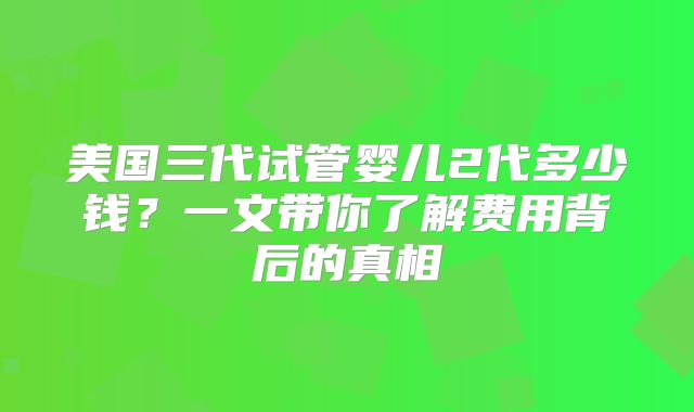 美国三代试管婴儿2代多少钱？一文带你了解费用背后的真相