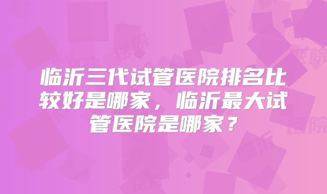 临沂三代试管医院排名比较好是哪家，临沂最大试管医院是哪家？
