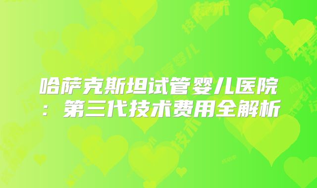哈萨克斯坦试管婴儿医院：第三代技术费用全解析
