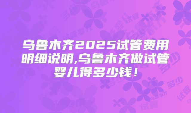 乌鲁木齐2025试管费用明细说明,乌鲁木齐做试管婴儿得多少钱！