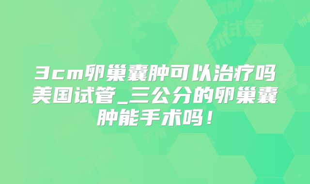 3cm卵巢囊肿可以治疗吗美国试管_三公分的卵巢囊肿能手术吗！