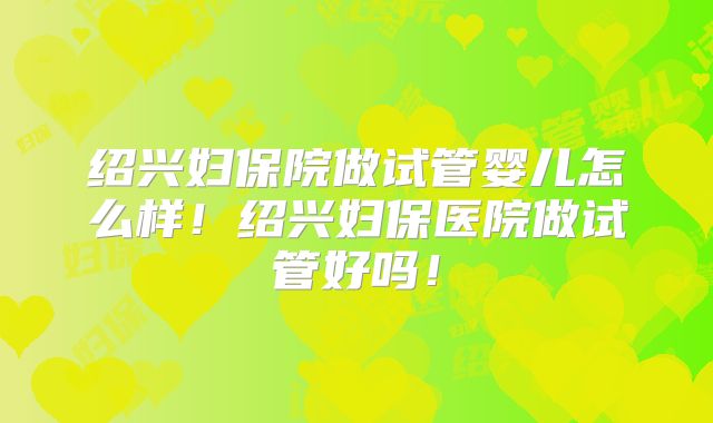 绍兴妇保院做试管婴儿怎么样！绍兴妇保医院做试管好吗！