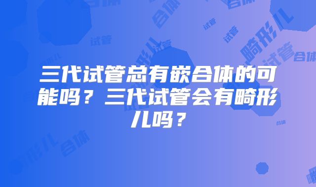 三代试管总有嵌合体的可能吗?三代试管会有畸形儿吗?