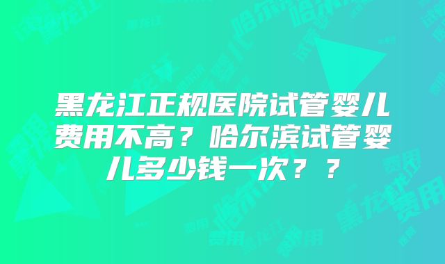 黑龙江正规医院试管婴儿费用不高？哈尔滨试管婴儿多少钱一次？？
