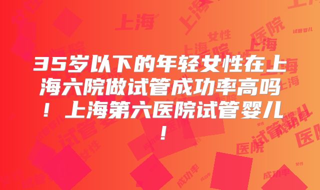 35岁以下的年轻女性在上海六院做试管成功率高吗！上海第六医院试管婴儿！