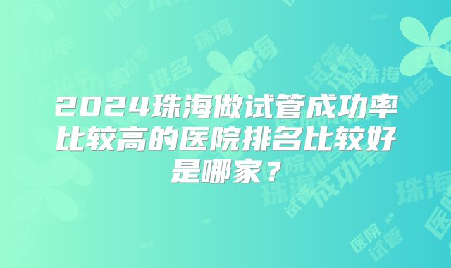 2024珠海做试管成功率比较高的医院排名比较好是哪家？