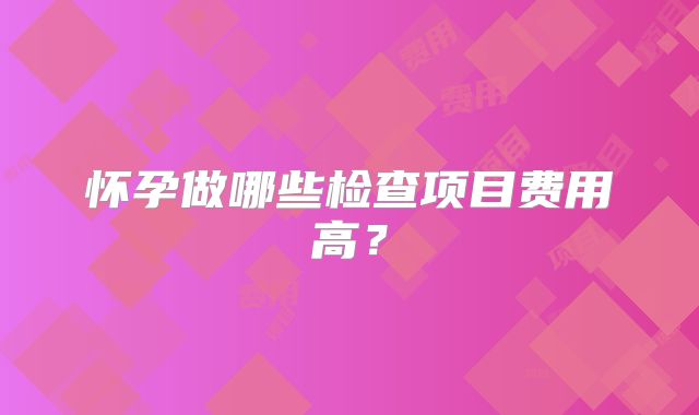 怀孕做哪些检查项目费用高？