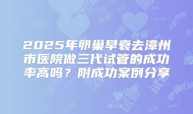 2025年卵巢早衰去漳州市医院做三代试管的成功率高吗？附成功案例分享