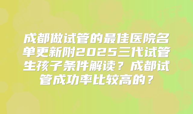 成都做试管的最佳医院名单更新附2025三代试管生孩子条件解读?成都试管成功率比较高的?