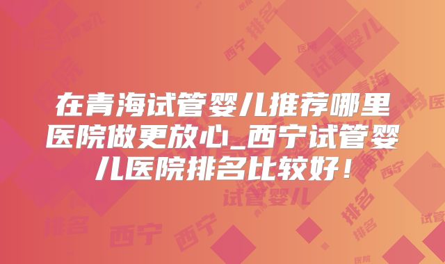 在青海试管婴儿推荐哪里医院做更放心_西宁试管婴儿医院排名比较好！