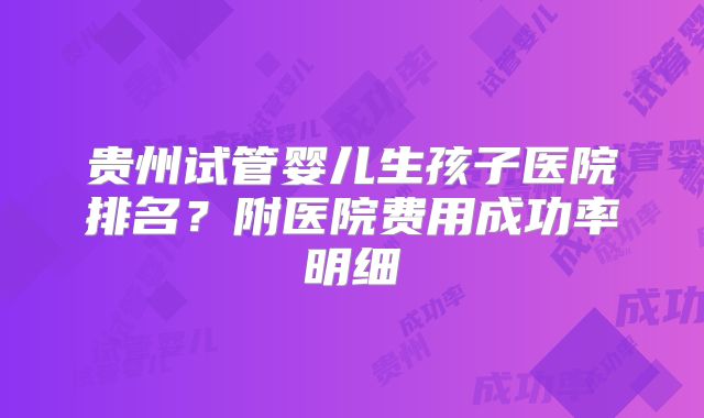 贵州试管婴儿生孩子医院排名？附医院费用成功率明细