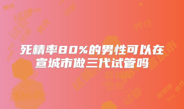 死精率80%的男性可以在宣城市做三代试管吗