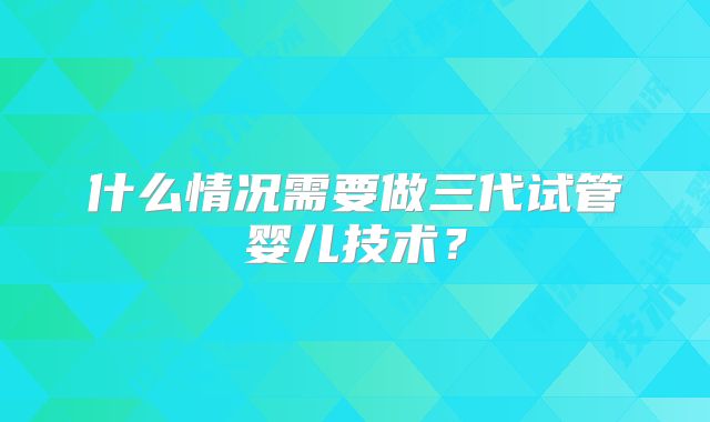 什么情况需要做三代试管婴儿技术？