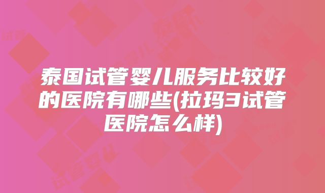 泰国试管婴儿服务比较好的医院有哪些(拉玛3试管医院怎么样)