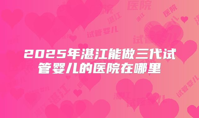 2025年湛江能做三代试管婴儿的医院在哪里