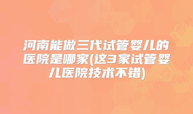 河南能做三代试管婴儿的医院是哪家(这3家试管婴儿医院技术不错)