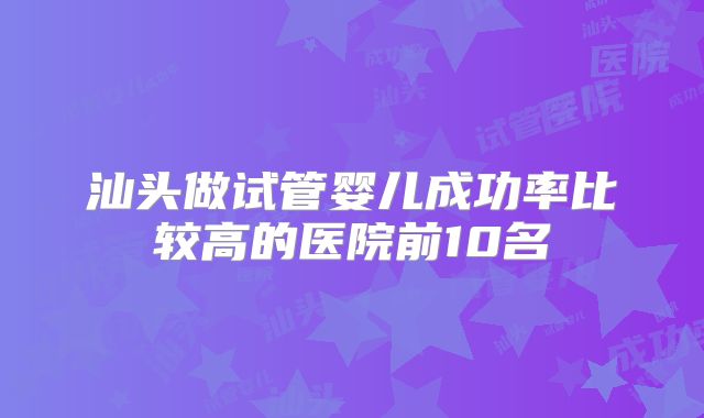 汕头做试管婴儿成功率比较高的医院前10名