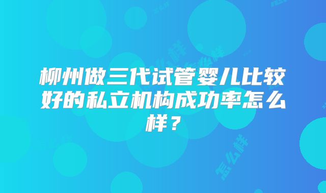 柳州做三代试管婴儿比较好的私立机构成功率怎么样？