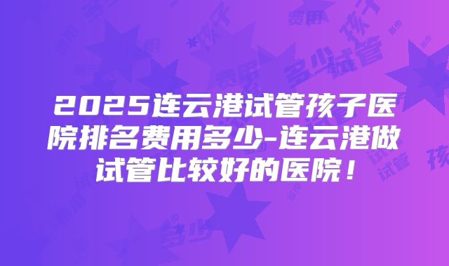 2025连云港试管孩子医院排名费用多少-连云港做试管比较好的医院！