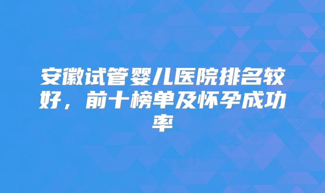 安徽试管婴儿医院排名较好,前十榜单及怀孕成功率