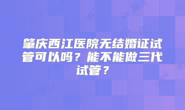 肇庆西江医院无结婚证试管可以吗？能不能做三代试管？