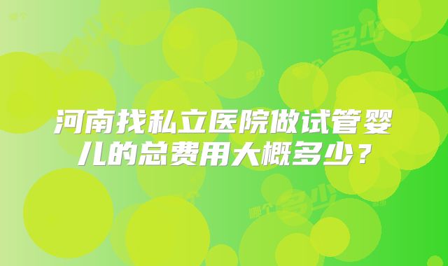 河南找私立医院做试管婴儿的总费用大概多少?