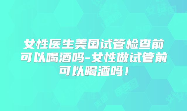 女性医生美国试管检查前可以喝酒吗-女性做试管前可以喝酒吗！