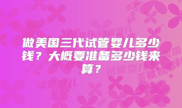 做美国三代试管婴儿多少钱?大概要准备多少钱来算?
