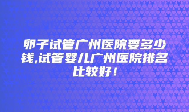 卵子试管广州医院要多少钱,试管婴儿广州医院排名比较好！