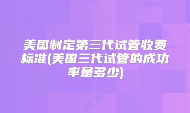 美国制定第三代试管收费标准(美国三代试管的成功率是多少)