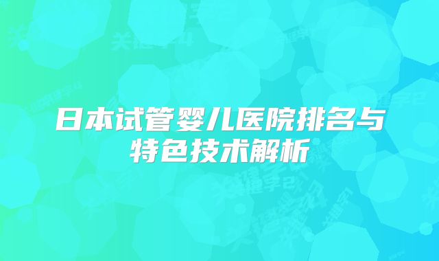 日本试管婴儿医院排名与特色技术解析