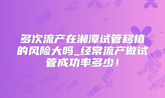多次流产在湘潭试管移植的风险大吗_经常流产做试管成功率多少！