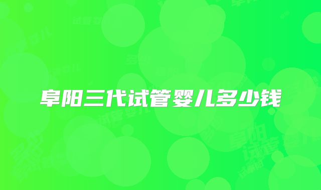 阜阳三代试管婴儿多少钱